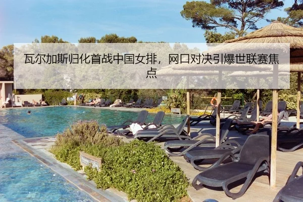 瓦尔加斯归化首战中国女排，网口对决引爆世联赛焦点